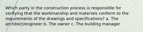 Which party in the construction process is responsible for verifying that the workmanship and materials conform to the requirements of the drawings and specifications? a. The architect/engineer b. The owner c. The building manager