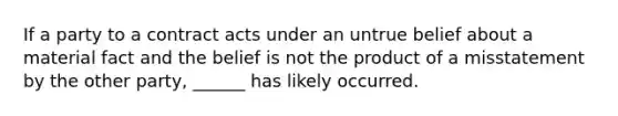 If a party to a contract acts under an untrue belief about a material fact and the belief is not the product of a misstatement by the other party, ______ has likely occurred.