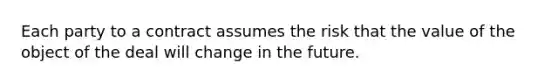 Each party to a contract assumes the risk that the value of the object of the deal will change in the future.