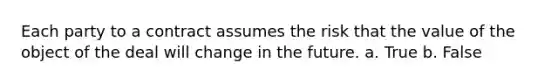 Each party to a contract assumes the risk that the value of the object of the deal will change in the future. a. True b. False