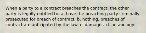 When a party to a contract breaches the contract, the other party is legally entitled to: a. have the breaching party criminally prosecuted for breach of contract. b. nothing, breaches of contract are anticipated by the law. c. damages. d. an apology.