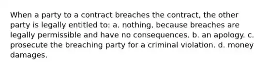 When a party to a contract breaches the contract, the other party is legally entitled to: a. nothing, because breaches are legally permissible and have no consequences. b. an apology. c. prosecute the breaching party for a criminal violation. d. money damages.