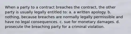 When a party to a contract breaches the contract, the other party is usually legally entitled to: a. a written apology. b. nothing, because breaches are normally legally permissible and have no legal consequences. c. sue for monetary damages. d. prosecute the breaching party for a criminal violation.