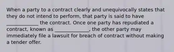 When a party to a contract clearly and unequivocally states that they do not intend to perform, that party is said to have _____________ the contract. Once one party has repudiated a contract, known as ______________, the other party may immediately file a lawsuit for breach of contract without making a tender offer.