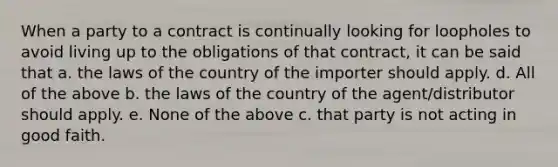 When a party to a contract is continually looking for loopholes to avoid living up to the obligations of that contract, it can be said that a. the laws of the country of the importer should apply. d. All of the above b. the laws of the country of the agent/distributor should apply. e. None of the above c. that party is not acting in good faith.