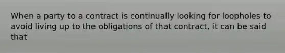 When a party to a contract is continually looking for loopholes to avoid living up to the obligations of that contract, it can be said that