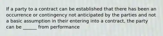 If a party to a contract can be established that there has been an occurrence or contingency not anticipated by the parties and not a basic assumption in their entering into a contract, the party can be ______ from performance