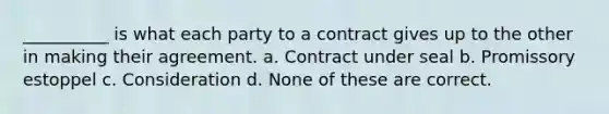 __________ is what each party to a contract gives up to the other in making their agreement. a. Contract under seal b. Promissory estoppel c. Consideration d. None of these are correct.