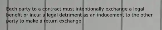 Each party to a contract must intentionally exchange a legal benefit or incur a legal detriment as an inducement to the other party to make a return exchange