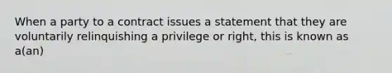 When a party to a contract issues a statement that they are voluntarily relinquishing a privilege or right, this is known as a(an)