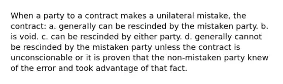 When a party to a contract makes a unilateral mistake, the contract: a. generally can be rescinded by the mistaken party. b. is void. c. can be rescinded by either party. d. generally cannot be rescinded by the mistaken party unless the contract is unconscionable or it is proven that the non-mistaken party knew of the error and took advantage of that fact.