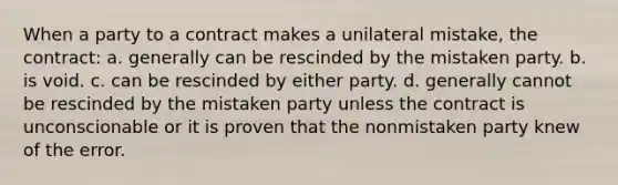 When a party to a contract makes a unilateral mistake, the contract: a. generally can be rescinded by the mistaken party. b. is void. c. can be rescinded by either party. d. generally cannot be rescinded by the mistaken party unless the contract is unconscionable or it is proven that the nonmistaken party knew of the error.