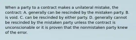 When a party to a contract makes a unilateral mistake, the contract: A. generally can be rescinded by the mistaken party. B. is void. C. can be rescinded by either party. D. generally cannot be rescinded by the mistaken party unless the contract is unconscionable or it is proven that the nonmistaken party knew of the error.