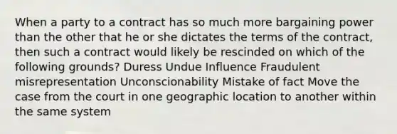 When a party to a contract has so much more bargaining power than the other that he or she dictates the terms of the contract, then such a contract would likely be rescinded on which of the following grounds? Duress Undue Influence Fraudulent misrepresentation Unconscionability Mistake of fact Move the case from the court in one geographic location to another within the same system