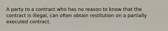 A party to a contract who has no reason to know that the contract is illegal, can often obtain restitution on a partially executed contract.