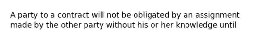 A party to a contract will not be obligated by an assignment made by the other party without his or her knowledge until