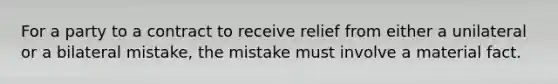 For a party to a contract to receive relief from either a unilateral or a bilateral mistake, the mistake must involve a material fact.