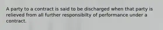 A party to a contract is said to be discharged when that party is relieved from all further responsibilty of performance under a contract.