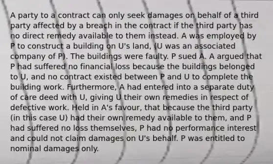 A party to a contract can only seek damages on behalf of a third party affected by a breach in the contract if the third party has no direct remedy available to them instead. A was employed by P to construct a building on U's land, (U was an associated company of P). The buildings were faulty. P sued A. A argued that P had suffered no financial loss because the buildings belonged to U, and no contract existed between P and U to complete the building work. Furthermore, A had entered into a separate duty of care deed with U, giving U their own remedies in respect of defective work. Held in A's favour, that because the third party (in this case U) had their own remedy available to them, and P had suffered no loss themselves, P had no performance interest and could not claim damages on U's behalf. P was entitled to nominal damages only.