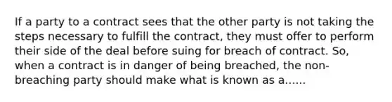 If a party to a contract sees that the other party is not taking the steps necessary to fulfill the contract, they must offer to perform their side of the deal before suing for breach of contract. So, when a contract is in danger of being breached, the non-breaching party should make what is known as a......