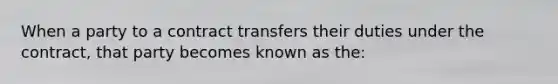 When a party to a contract transfers their duties under the contract, that party becomes known as the: