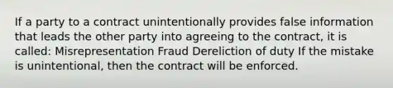 If a party to a contract unintentionally provides false information that leads the other party into agreeing to the contract, it is called: Misrepresentation Fraud Dereliction of duty If the mistake is unintentional, then the contract will be enforced.