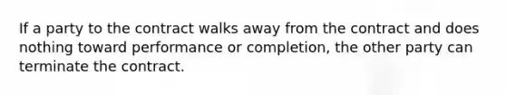 If a party to the contract walks away from the contract and does nothing toward performance or completion, the other party can terminate the contract.