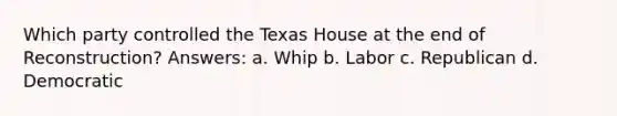 Which party controlled the Texas House at the end of Reconstruction? Answers: a. Whip b. Labor c. Republican d. Democratic