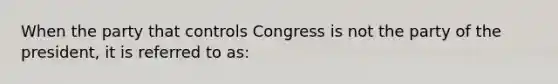 When the party that controls Congress is not the party of the president, it is referred to as: