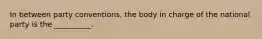 In between party conventions, the body in charge of the national party is the __________.
