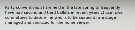 Party conventions a) are held in the late spring b) frequently have had second and third ballots in recent years c) use rules committees to determine who is to be seated d) are stage-managed and sanitized for the home viewer