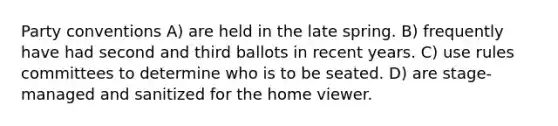 Party conventions A) are held in the late spring. B) frequently have had second and third ballots in recent years. C) use rules committees to determine who is to be seated. D) are stage-managed and sanitized for the home viewer.