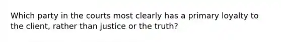 Which party in the courts most clearly has a primary loyalty to the client, rather than justice or the truth?