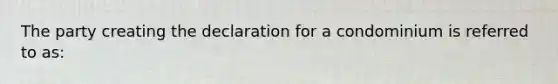 The party creating the declaration for a condominium is referred to as: