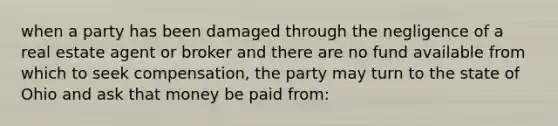 when a party has been damaged through the negligence of a real estate agent or broker and there are no fund available from which to seek compensation, the party may turn to the state of Ohio and ask that money be paid from: