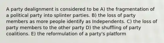 A party dealignment is considered to be A) the fragmentation of a political party into splinter parties. B) the loss of party members as more people identify as Independents. C) the loss of party members to the other party D) the shuffling of party coalitions. E) the reformulation of a party's platform