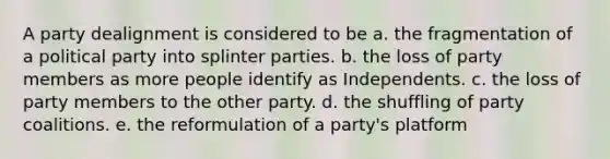 A party dealignment is considered to be a. the fragmentation of a political party into splinter parties. b. the loss of party members as more people identify as Independents. c. the loss of party members to the other party. d. the shuffling of party coalitions. e. the reformulation of a party's platform