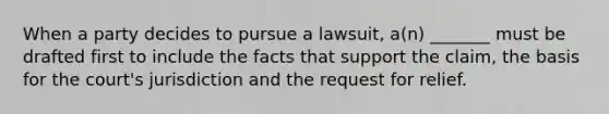 When a party decides to pursue a lawsuit, a(n) _______ must be drafted first to include the facts that support the claim, the basis for the court's jurisdiction and the request for relief.