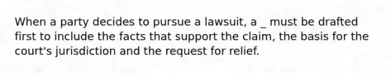 When a party decides to pursue a lawsuit, a _ must be drafted first to include the facts that support the claim, the basis for the court's jurisdiction and the request for relief.