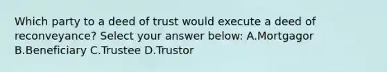 Which party to a deed of trust would execute a deed of reconveyance? Select your answer below: A.Mortgagor B.Beneficiary C.Trustee D.Trustor