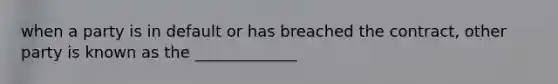when a party is in default or has breached the contract, other party is known as the _____________