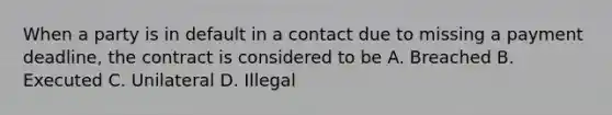 When a party is in default in a contact due to missing a payment deadline, the contract is considered to be A. Breached B. Executed C. Unilateral D. Illegal