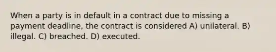 When a party is in default in a contract due to missing a payment deadline, the contract is considered A) unilateral. B) illegal. C) breached. D) executed.