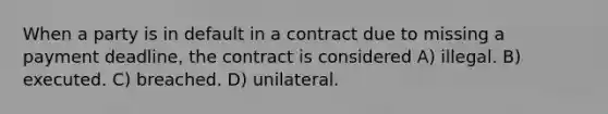 When a party is in default in a contract due to missing a payment deadline, the contract is considered A) illegal. B) executed. C) breached. D) unilateral.