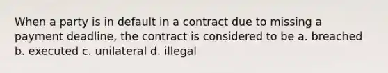 When a party is in default in a contract due to missing a payment deadline, the contract is considered to be a. breached b. executed c. unilateral d. illegal