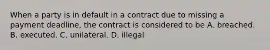 When a party is in default in a contract due to missing a payment deadline, the contract is considered to be A. breached. B. executed. C. unilateral. D. illegal