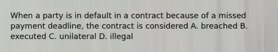 When a party is in default in a contract because of a missed payment deadline, the contract is considered A. breached B. executed C. unilateral D. illegal