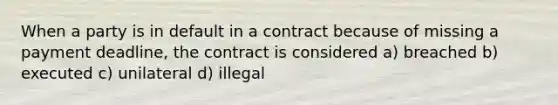 When a party is in default in a contract because of missing a payment deadline, the contract is considered a) breached b) executed c) unilateral d) illegal