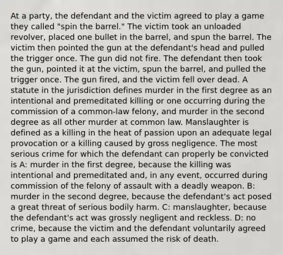 At a party, the defendant and the victim agreed to play a game they called "spin the barrel." The victim took an unloaded revolver, placed one bullet in the barrel, and spun the barrel. The victim then pointed the gun at the defendant's head and pulled the trigger once. The gun did not fire. The defendant then took the gun, pointed it at the victim, spun the barrel, and pulled the trigger once. The gun fired, and the victim fell over dead. A statute in the jurisdiction defines murder in the first degree as an intentional and premeditated killing or one occurring during the commission of a common-law felony, and murder in the second degree as all other murder at common law. Manslaughter is defined as a killing in the heat of passion upon an adequate legal provocation or a killing caused by gross negligence. The most serious crime for which the defendant can properly be convicted is A: murder in the first degree, because the killing was intentional and premeditated and, in any event, occurred during commission of the felony of assault with a deadly weapon. B: murder in the second degree, because the defendant's act posed a great threat of serious bodily harm. C: manslaughter, because the defendant's act was grossly negligent and reckless. D: no crime, because the victim and the defendant voluntarily agreed to play a game and each assumed the risk of death.