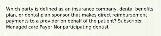 Which party is defined as an insurance company, dental benefits plan, or dental plan sponsor that makes direct reimbursement payments to a provider on behalf of the patient? Subscriber Managed care Payer Nonparticipating dentist